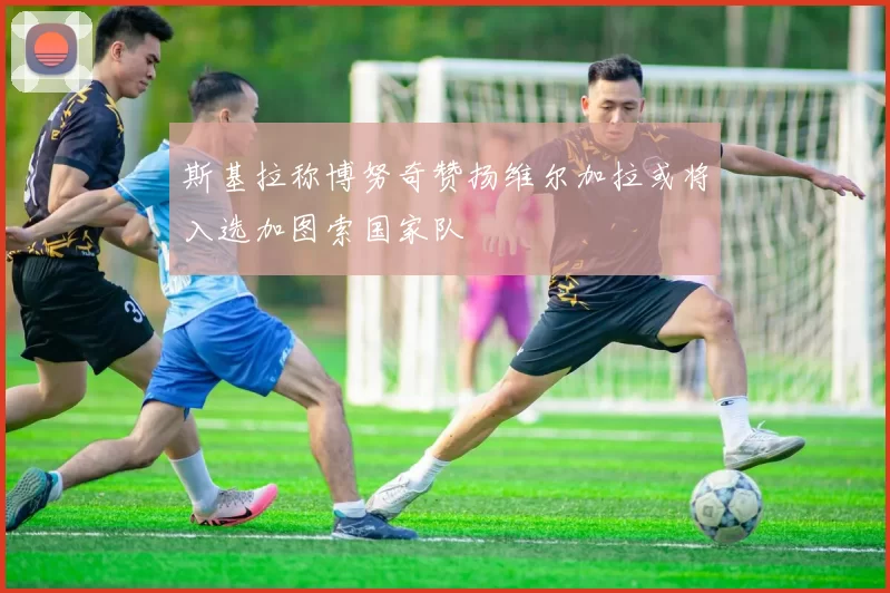 斯基拉称博努奇赞扬维尔加拉或将入选加图索国家队