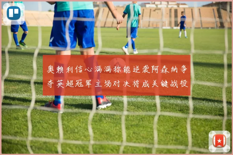 奥赖利信心满满称能逆袭阿森纳争夺英超冠军主场对决将成关键战役