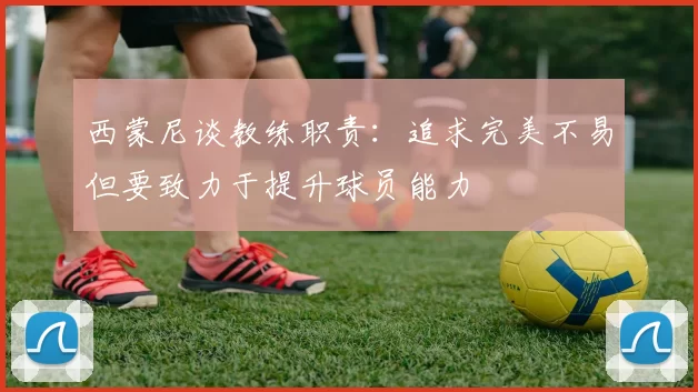 西蒙尼谈教练职责：追求完美不易但要致力于提升球员能力