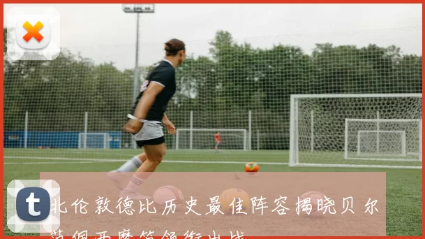 北伦敦德比历史最佳阵容揭晓贝尔范佩西魔笛领衔出战