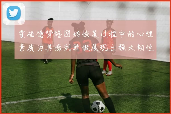 霍福德赞塔图姆恢复过程中的心理素质为其感到骄傲展现出强大韧性与决心