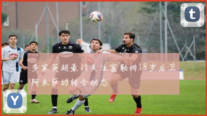 多家英超豪门关注富勒姆18岁后卫阿米萨的转会动态