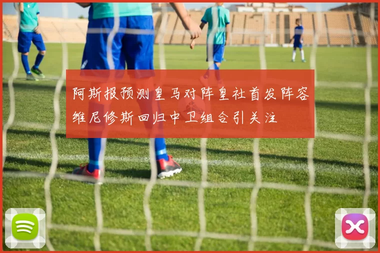 阿斯报预测皇马对阵皇社首发阵容维尼修斯回归中卫组合引关注