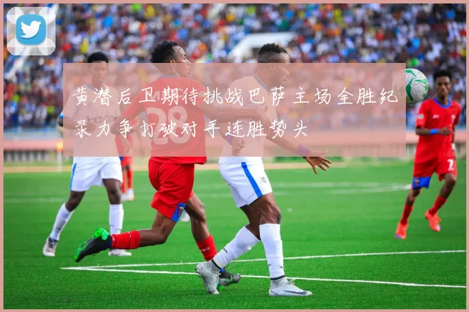 黄潜后卫期待挑战巴萨主场全胜纪录力争打破对手连胜势头