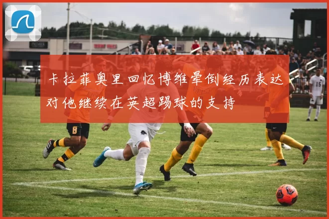 卡拉菲奥里回忆博维晕倒经历表达对他继续在英超踢球的支持