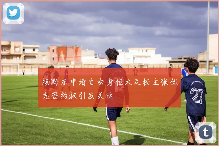 杨黔东申请自由身恒大足校主张优先签约权引发关注