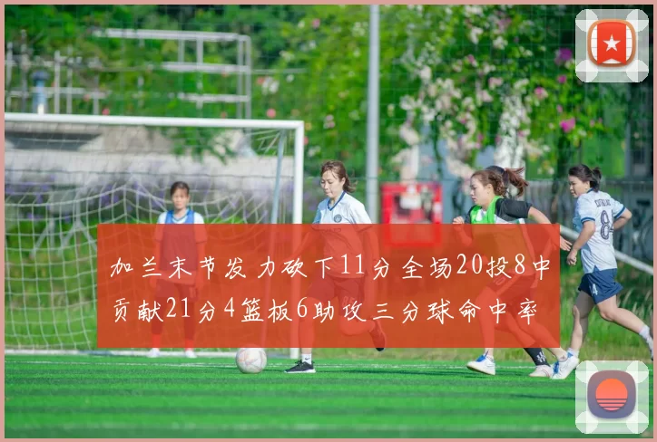 加兰末节发力砍下11分全场20投8中贡献21分4篮板6助攻三分球命中率高达375