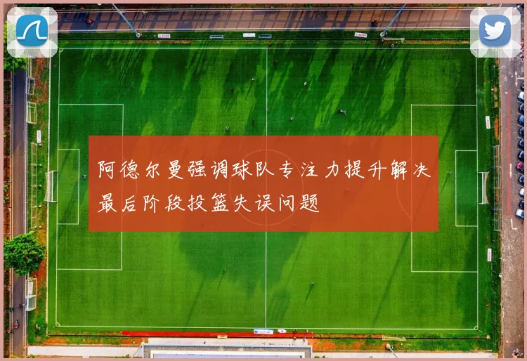 阿德尔曼强调球队专注力提升解决最后阶段投篮失误问题