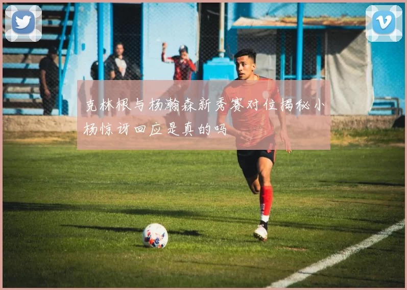 克林根与杨瀚森新秀赛对位揭秘小杨惊讶回应是真的吗