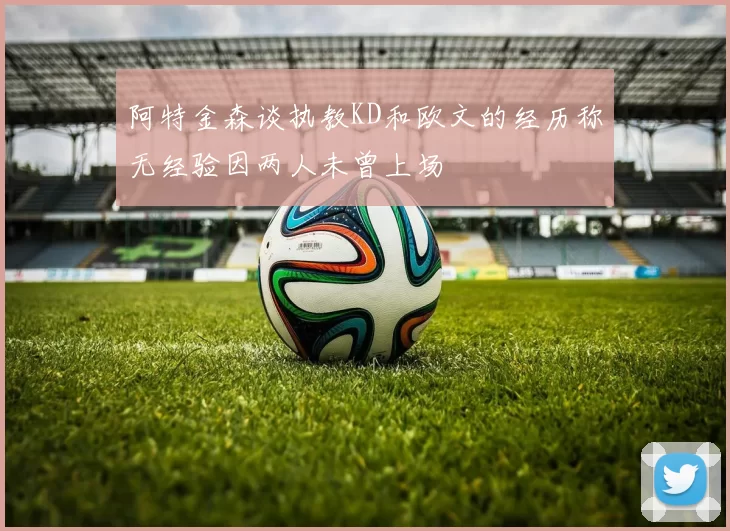 阿特金森谈执教KD和欧文的经历称无经验因两人未曾上场