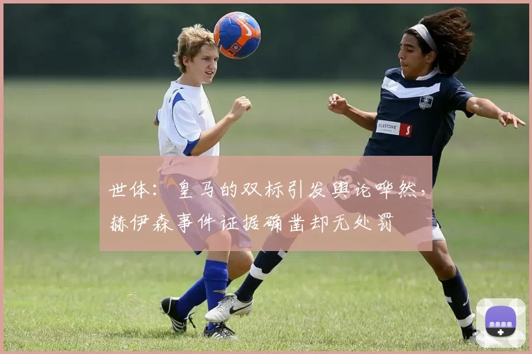 世体：皇马的双标引发舆论哗然，赫伊森事件证据确凿却无处罚