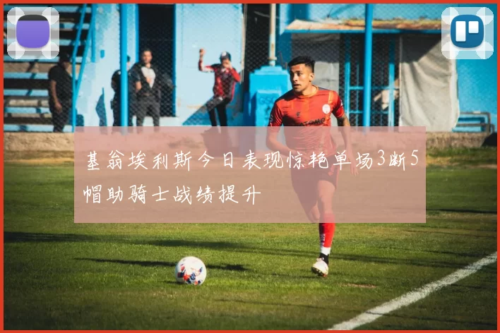 基翁埃利斯今日表现惊艳单场3断5帽助骑士战绩提升