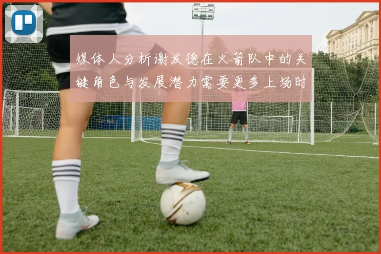 媒体人分析谢泼德在火箭队中的关键角色与发展潜力需要更多上场时间