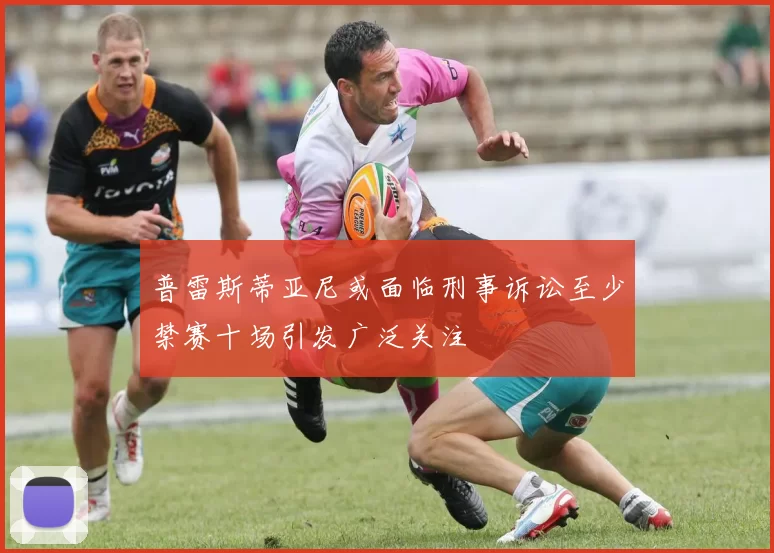 普雷斯蒂亚尼或面临刑事诉讼至少禁赛十场引发广泛关注
