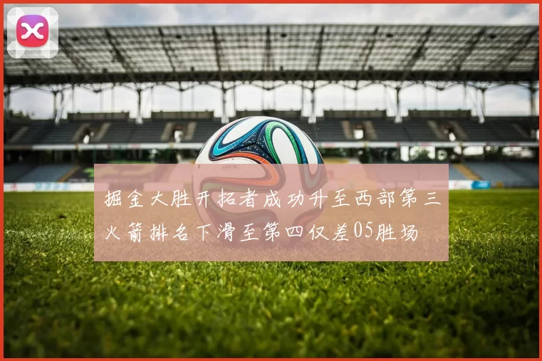 掘金大胜开拓者成功升至西部第三火箭排名下滑至第四仅差05胜场