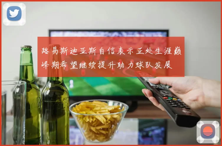 路易斯迪亚斯自信表示正处生涯巅峰期希望继续提升助力球队发展