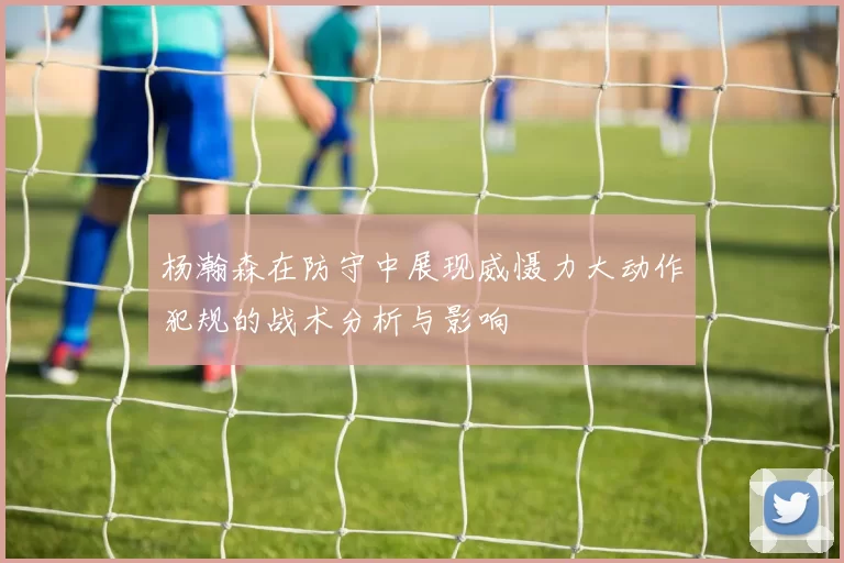 杨瀚森在防守中展现威慑力大动作犯规的战术分析与影响