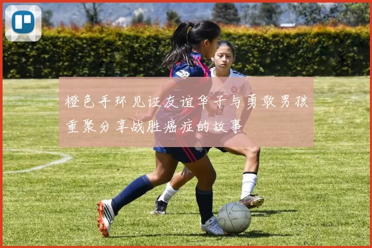 橙色手环见证友谊华子与勇敢男孩重聚分享战胜癌症的故事