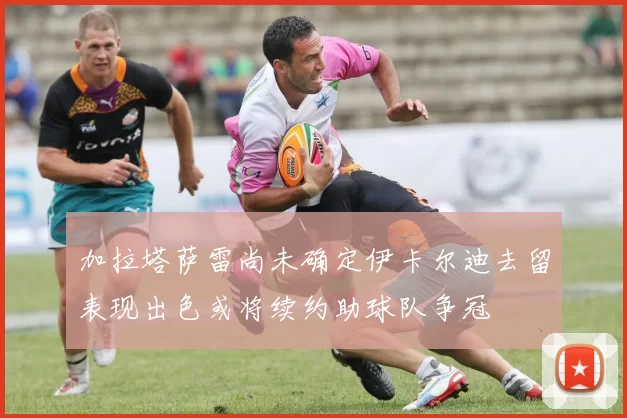 加拉塔萨雷尚未确定伊卡尔迪去留表现出色或将续约助球队争冠