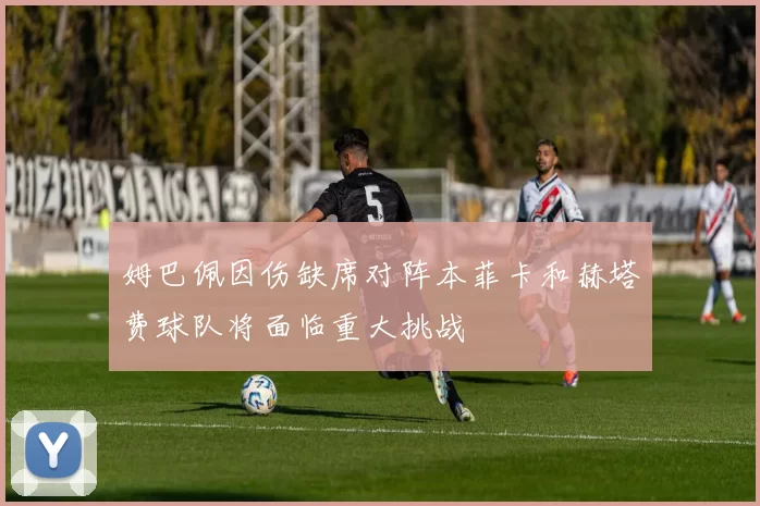 姆巴佩因伤缺席对阵本菲卡和赫塔费球队将面临重大挑战
