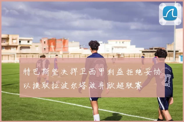 特巴斯坚决捍卫西甲利益拒绝妥协以换取拉波尔塔放弃欧超联赛