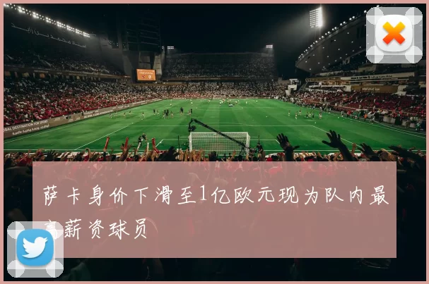 萨卡身价下滑至1亿欧元现为队内最高薪资球员