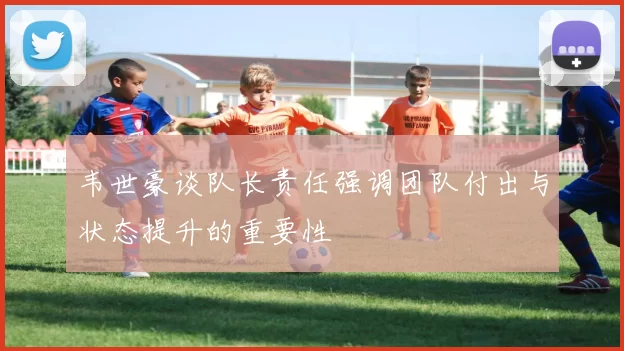 韦世豪谈队长责任强调团队付出与状态提升的重要性
