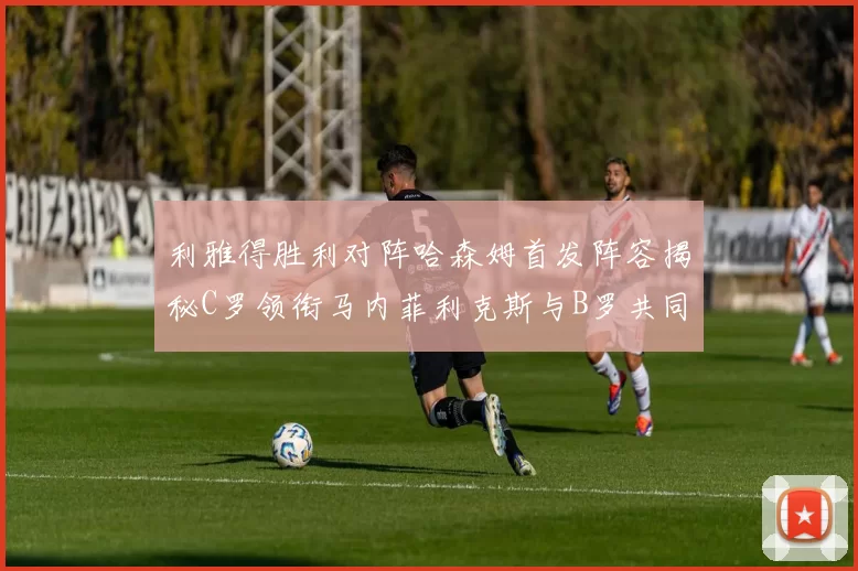 利雅得胜利对阵哈森姆首发阵容揭秘C罗领衔马内菲利克斯与B罗共同出战
